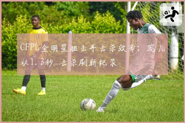 CFPL全明星狙击手击杀效率：宠儿以1.3秒_击杀刷新纪录