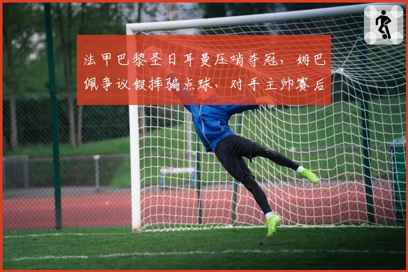 法甲巴黎圣日耳曼压哨夺冠，姆巴佩争议假摔骗点球，对手主帅赛后暴怒
