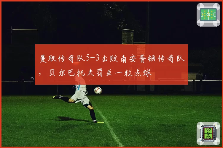 曼联传奇队5-3击败南安普顿传奇队,贝尔巴托夫罚丢一粒点球