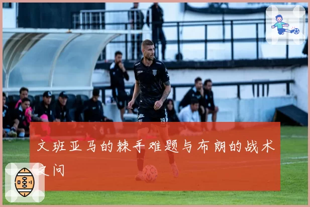 文班亚马的棘手难题与布朗的战术之问