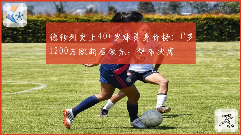 德转列史上40+岁球员身价榜：C罗1200万欧断层领先，伊布次席