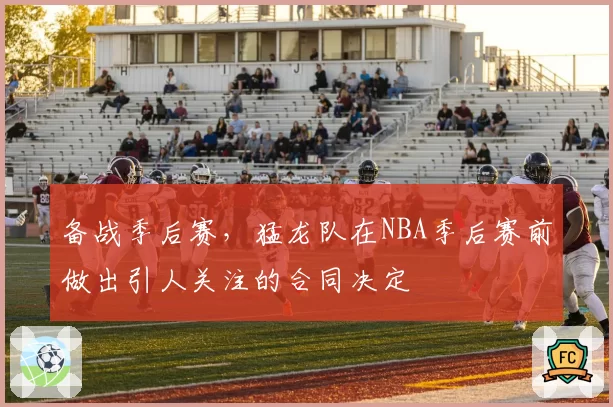 备战季后赛,猛龙队在NBA季后赛前做出引人关注的合同决定