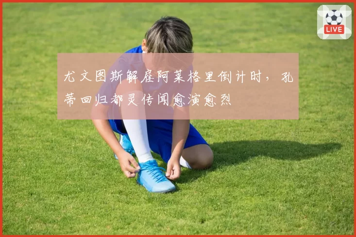尤文图斯解雇阿莱格里倒计时,孔蒂回归都灵传闻愈演愈烈