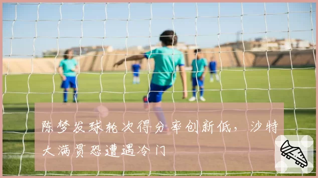陈梦发球轮次得分率创新低，沙特大满贯恐遭遇冷门