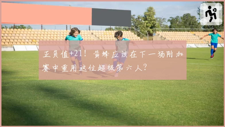 正负值+21！黄蜂应该在下一场附加赛中重用这位超级第六人？