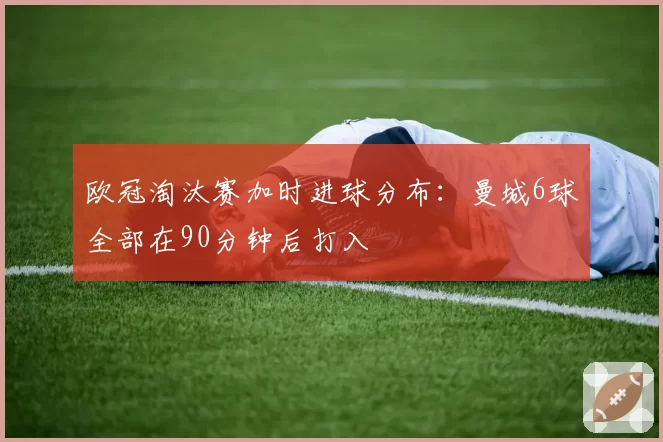 欧冠淘汰赛加时进球分布：曼城6球全部在90分钟后打入
