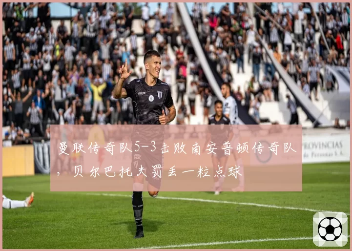 曼联传奇队5-3击败南安普顿传奇队,贝尔巴托夫罚丢一粒点球