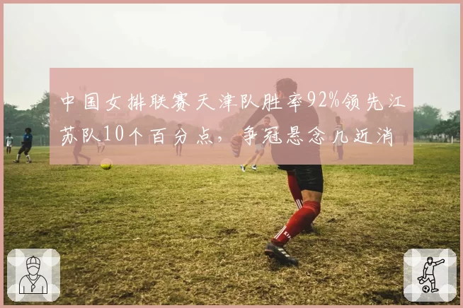 中国女排联赛天津队胜率92%领先江苏队10个百分点，争冠悬念几近消失