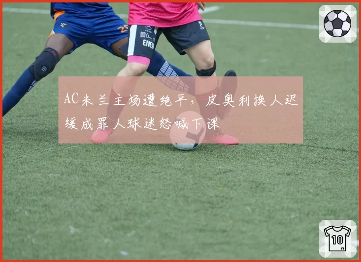 AC米兰主场遭绝平，皮奥利换人迟缓成罪人球迷怒喊下课