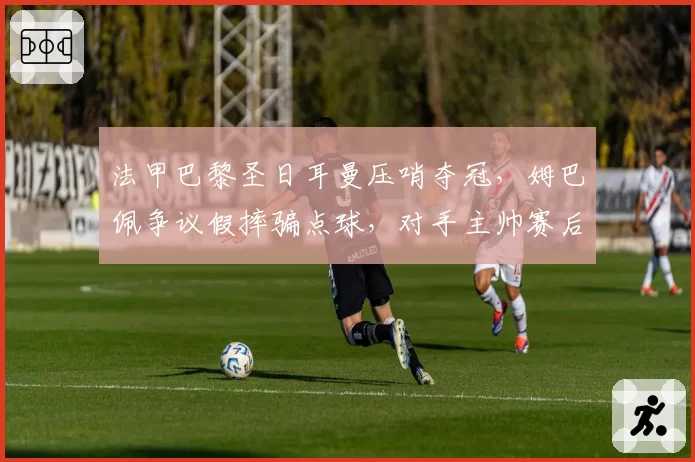法甲巴黎圣日耳曼压哨夺冠，姆巴佩争议假摔骗点球，对手主帅赛后暴怒