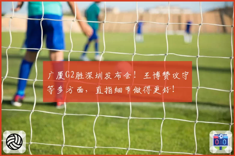广厦G2胜深圳发布会！王博赞攻守等多方面，直指细节做得更好！