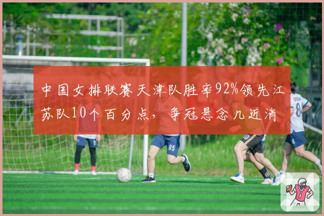 中国女排联赛天津队胜率92%领先江苏队10个百分点，争冠悬念几近消失