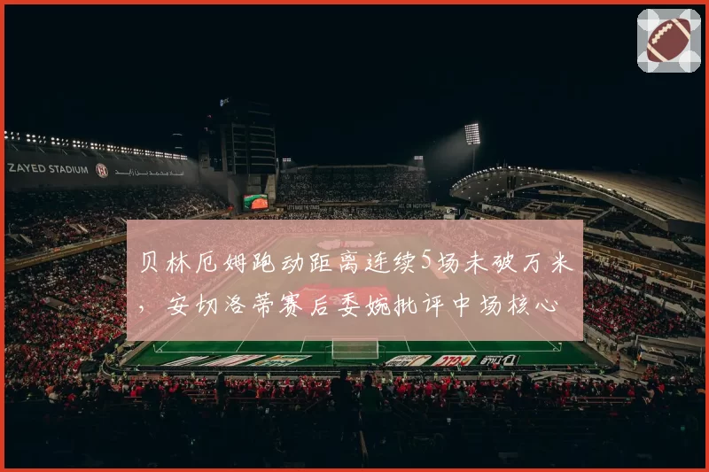 贝林厄姆跑动距离连续5场未破万米，安切洛蒂赛后委婉批评中场核心