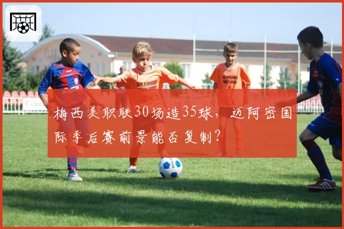 梅西美职联30场造35球，迈阿密国际季后赛前景能否复制？