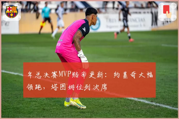 年总决赛MVP赔率更新:约基奇大幅领跑,塔图姆位列次席