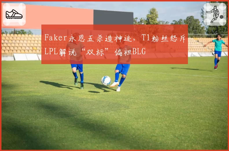 Faker永恩五杀造神迹,T1粉丝怒斥LPL解说“双标”偏袒BLG