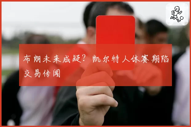 布朗未来成疑？凯尔特人休赛期陷交易传闻