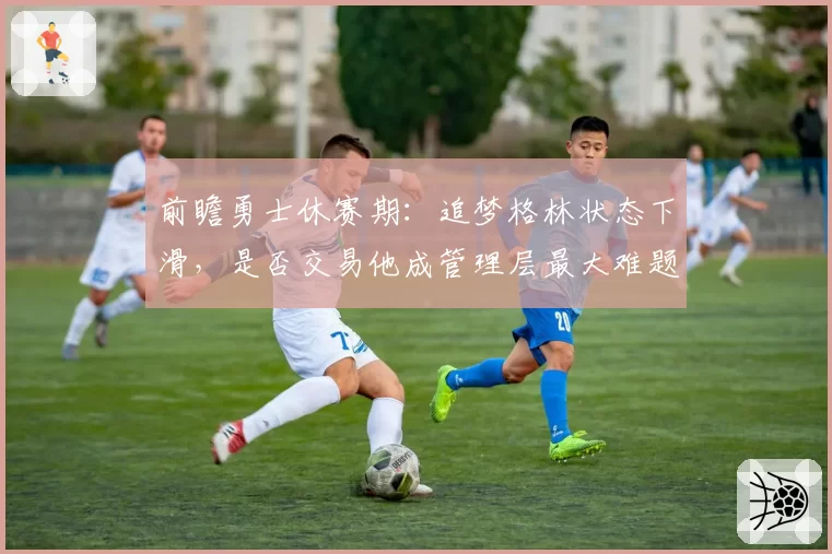 前瞻勇士休赛期：追梦格林状态下滑，是否交易他成管理层最大难题