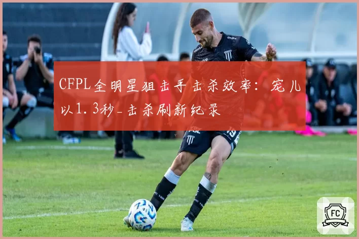 CFPL全明星狙击手击杀效率：宠儿以1.3秒_击杀刷新纪录