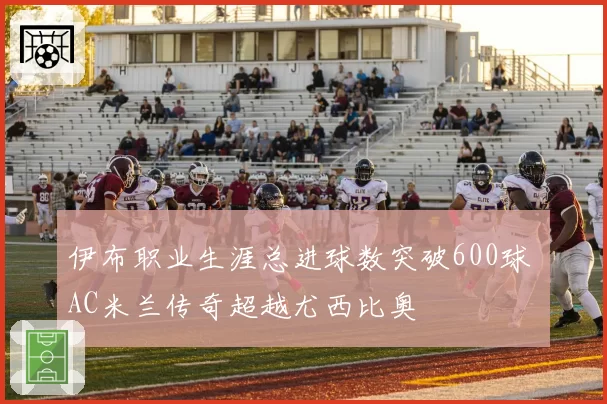 伊布职业生涯总进球数突破600球 AC米兰传奇超越尤西比奥