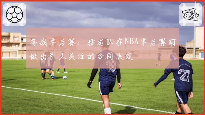 备战季后赛,猛龙队在NBA季后赛前做出引人关注的合同决定